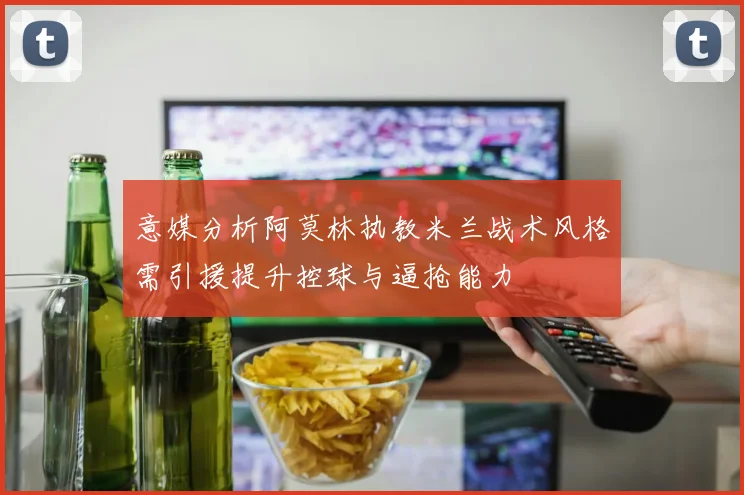 意媒分析阿莫林执教米兰战术风格需引援提升控球与逼抢能力