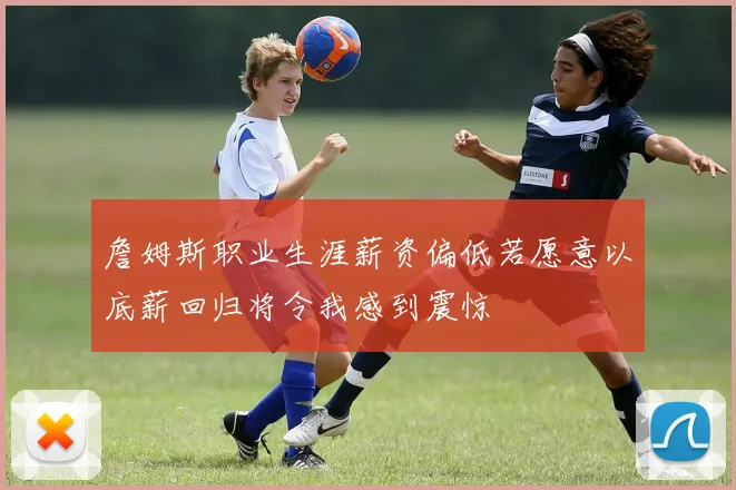 詹姆斯职业生涯薪资偏低若愿意以底薪回归将令我感到震惊