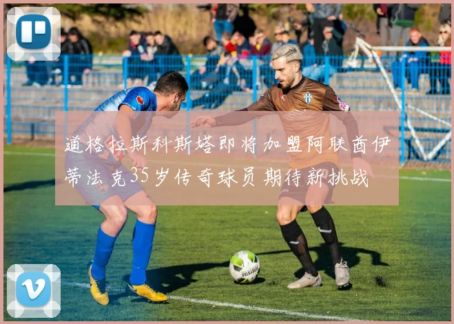 道格拉斯科斯塔即将加盟阿联酋伊蒂法克35岁传奇球员期待新挑战