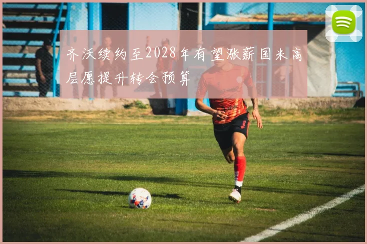 齐沃续约至2028年有望涨薪国米高层愿提升转会预算