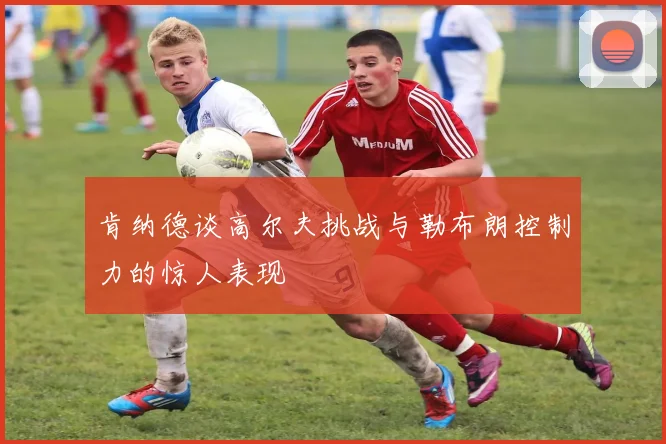 肯纳德谈高尔夫挑战与勒布朗控制力的惊人表现
