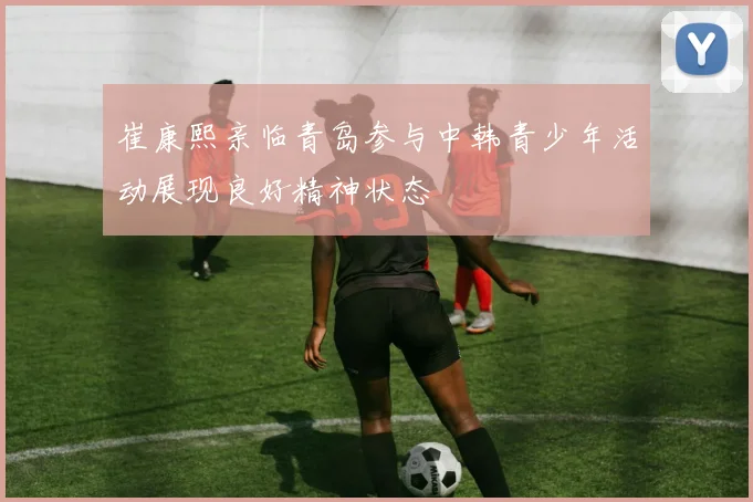 崔康熙亲临青岛参与中韩青少年活动展现良好精神状态