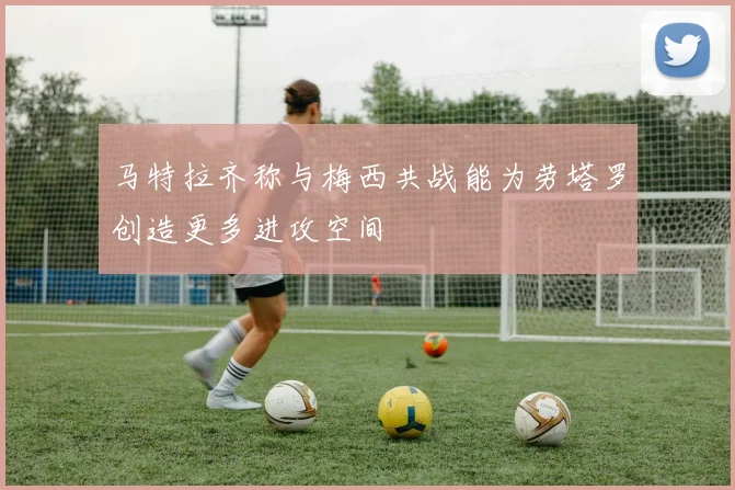 马特拉齐称与梅西共战能为劳塔罗创造更多进攻空间