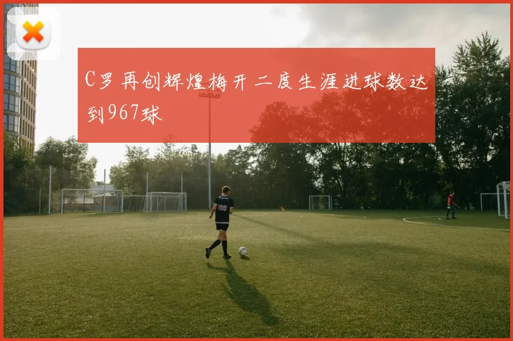 C罗再创辉煌梅开二度生涯进球数达到967球