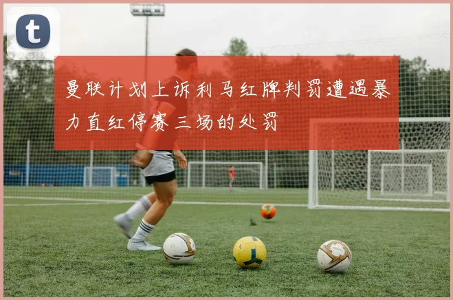 曼联计划上诉利马红牌判罚遭遇暴力直红停赛三场的处罚