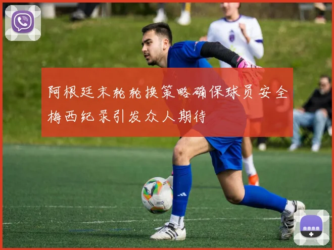 阿根廷末轮轮换策略确保球员安全梅西纪录引发众人期待