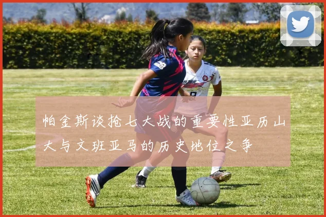 帕金斯谈抢七大战的重要性亚历山大与文班亚马的历史地位之争