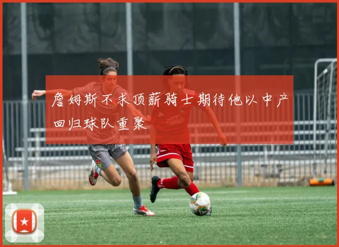 詹姆斯不求顶薪骑士期待他以中产回归球队重聚