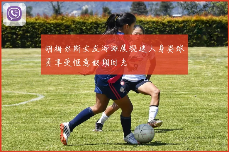 胡梅尔斯女友海滩展现迷人身姿球员享受惬意假期时光