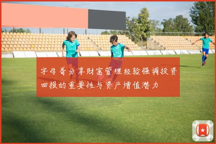 字母哥分享财富管理经验强调投资回报的重要性与资产增值潜力