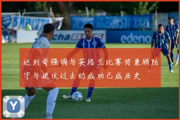 达利奇强调与英格兰比赛将兼顾防守与进攻过去的成功已成历史
