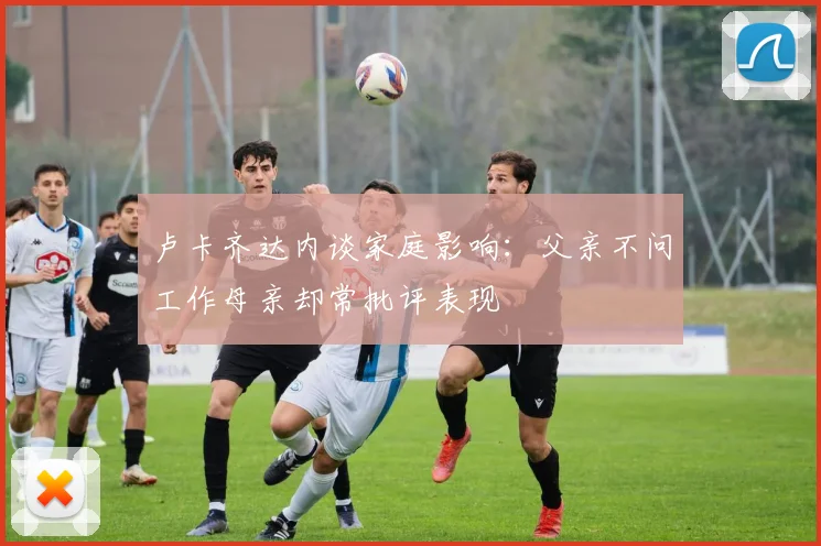 卢卡齐达内谈家庭影响：父亲不问工作母亲却常批评表现