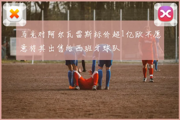 马竞对阿尔瓦雷斯标价超1亿欧不愿意将其出售给西班牙球队