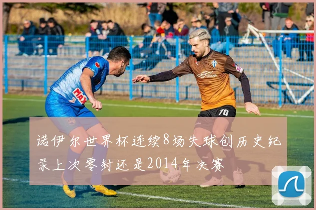 诺伊尔世界杯连续8场失球创历史纪录上次零封还是2014年决赛
