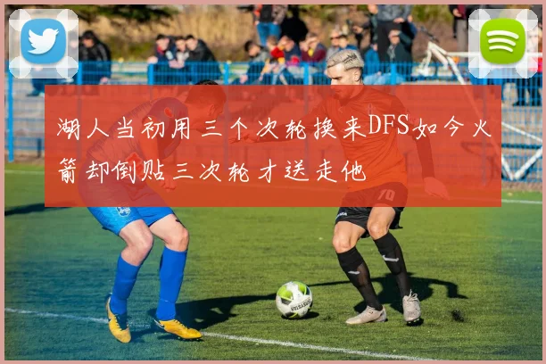 湖人当初用三个次轮换来DFS如今火箭却倒贴三次轮才送走他