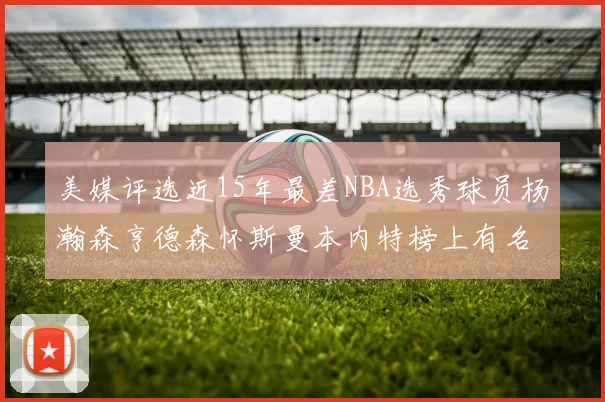 美媒评选近15年最差NBA选秀球员杨瀚森亨德森怀斯曼本内特榜上有名
